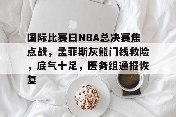 包含国际比赛日NBA总决赛焦点战，孟菲斯灰熊门线救险，底气十足，医务组通报恢复的词条-MK体育在线