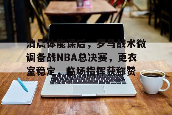关于清晨体能课后，罗马战术微调备战NBA总决赛，更衣室稳定，临场指挥获称赞的信息-MK体育中国